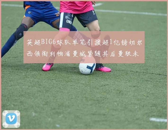 英超BIG6球队单笔引援超1亿镑切尔西领衔利物浦曼城紧随其后曼联未有动作