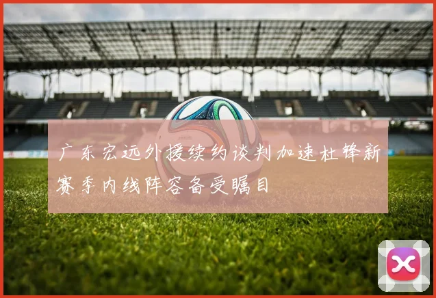 广东宏远外援续约谈判加速杜锋新赛季内线阵容备受瞩目
