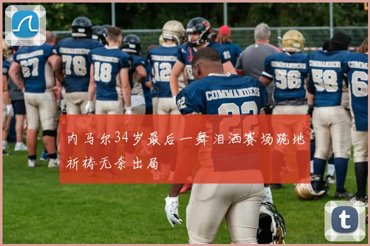 内马尔34岁最后一舞泪洒赛场跪地祈祷无奈出局