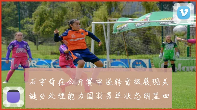石宇奇在公开赛中逆转晋级展现关键分处理能力国羽男单状态明显回暖