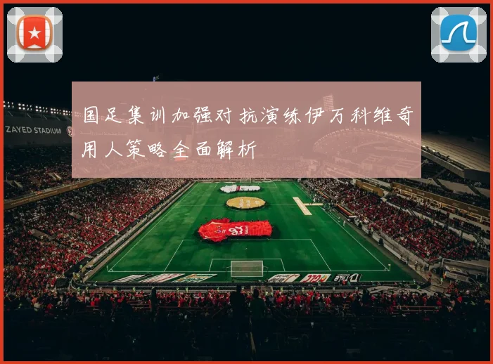 国足集训加强对抗演练伊万科维奇用人策略全面解析